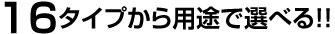16タイプから用途で選べる!!